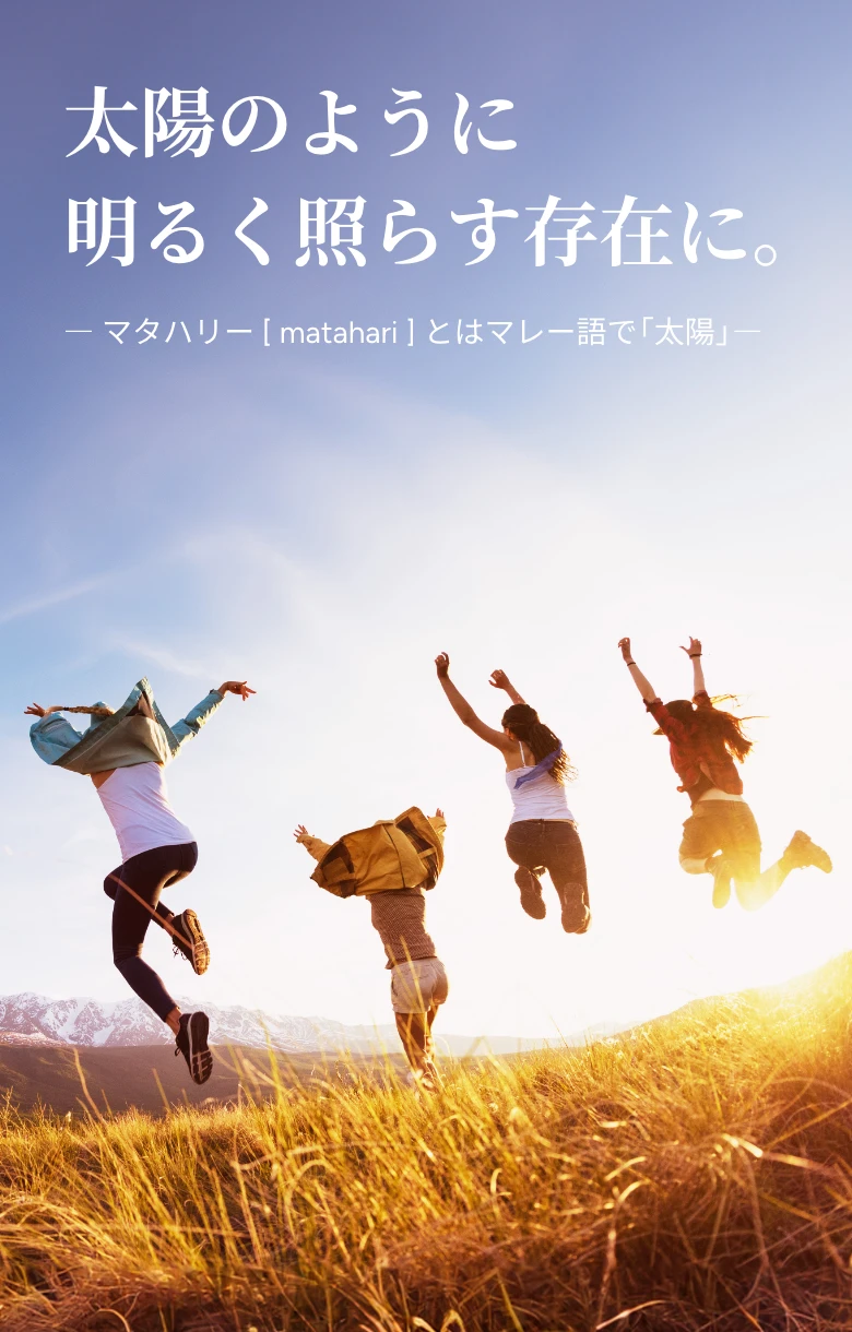 太陽のように明るく照らす存在に。— マタハリー [ matahari ] とはマレー語で「太陽」—